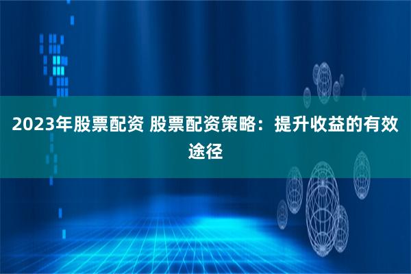 2023年股票配资 股票配资策略:提升收益的有效途径