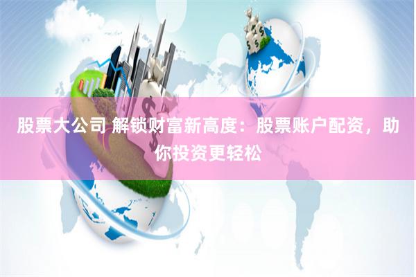 股票大公司 解锁财富新高度:股票账户配资,助你投资更轻松