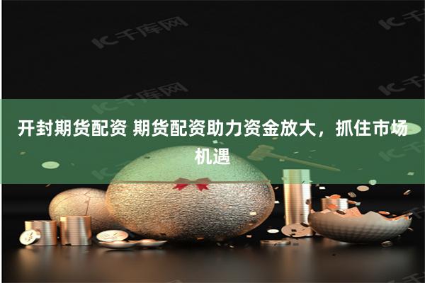 开封期货配资 期货配资助力资金放大,抓住市场机遇