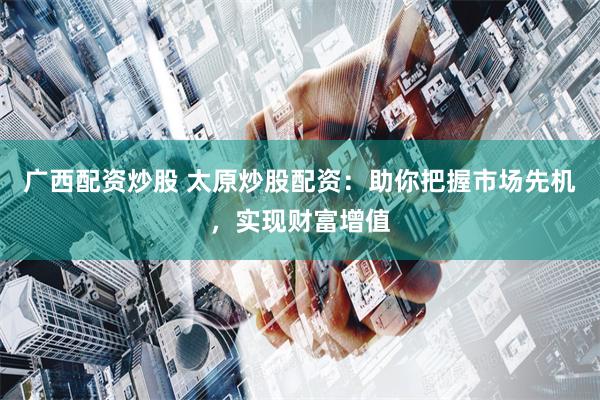广西配资炒股 太原炒股配资:助你把握市场先机,实现财富增值