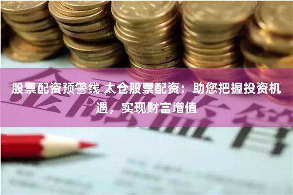 股票配资预警线 太仓股票配资:助您把握投资机遇,实现财富增值