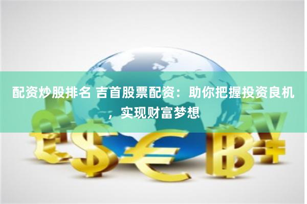 配资炒股排名 吉首股票配资:助你把握投资良机,实现财富梦想