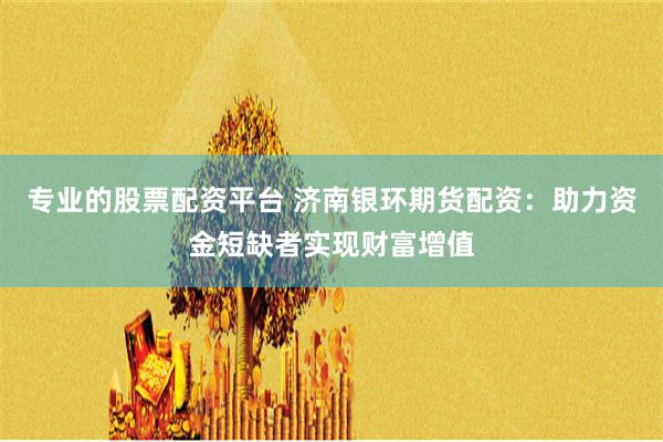 专业的股票配资平台 济南银环期货配资：助力资金短缺者实现财富增值