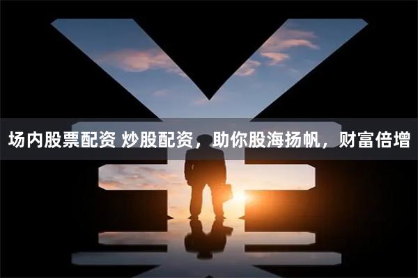 场内股票配资 炒股配资，助你股海扬帆，财富倍增
